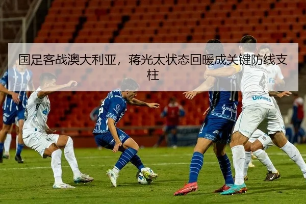 国足客战澳大利亚，蒋光太状态回暖成关键防线支柱